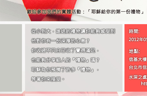 歡迎參加我們的實體活動:耶穌給你的第一份禮物從小到大，誰送的禮物讓你能夠感受到他對你有一份深厚的心意?你收過不只自己收了覺得滿足，也能夠分享給人的『禮物』嗎？耶穌為你預備了許多『禮物』，等著你來接受。時間:2012年05月24日(四) PM7:30地點:信基大樓  台北市信義路四段460號9樓 水深之處網站活動網址：http://bit.ly/L5W1ND