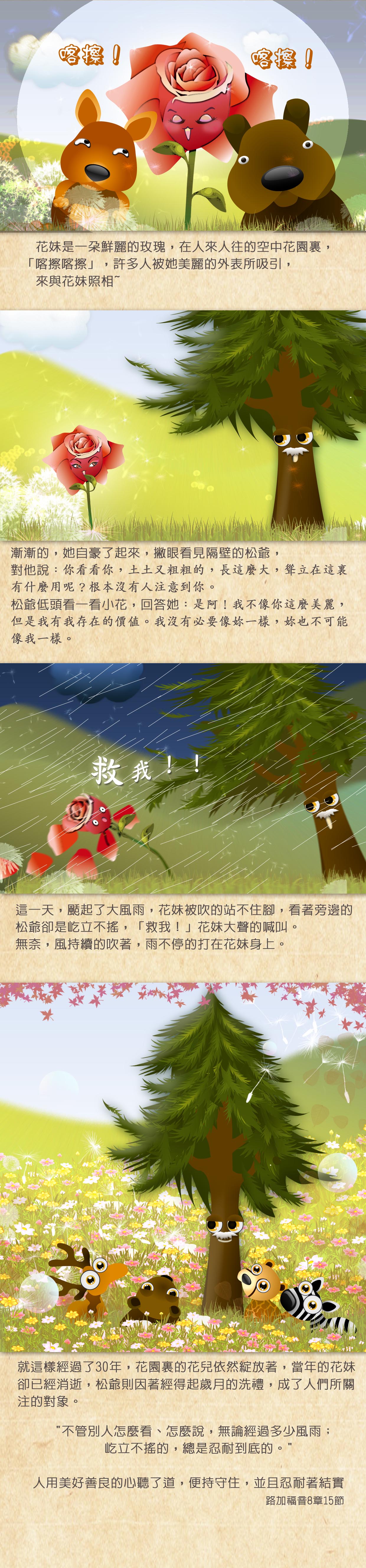 人來人往的空中花園裏，花妹是一朵鮮麗的玫瑰，「喀擦喀擦」，許多人被她美麗的外表所吸引，來與花妹照相，漸漸的，她自豪了起來，撇眼看見隔壁的松爺，對他說：你看看你，土土又粗粗的，長這麼大，聳立在這裏有什麼用呢？根本沒有人注意到你。 松爺低頭看一看小花，回答她：是阿！我不像你這麼美麗，但是我有我存在的價值。我沒有必要像妳一樣，妳也不可能像我一樣。 這一天，颳起了大風雨，花妹被吹的站不住腳，看著旁邊的松爺卻是屹立不搖，「救我！」花妹大聲的喊叫。無奈，風持續的吹著，雨不停的打在花妹身上。 就這樣經過了30年，花園裏的花兒依然綻放著，當年的花妹卻已經消逝，松爺則因著經得起歲月的洗禮，成了人們所關注的對象。