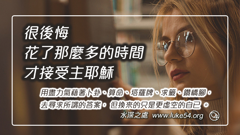 很後悔花了那麼多的時間，才接受主。用盡力氣藉著卜卦、算命、塔羅牌、求籤、鑽橋腳，去尋求所謂的答案， 但換來的只是更虛空的自已 。